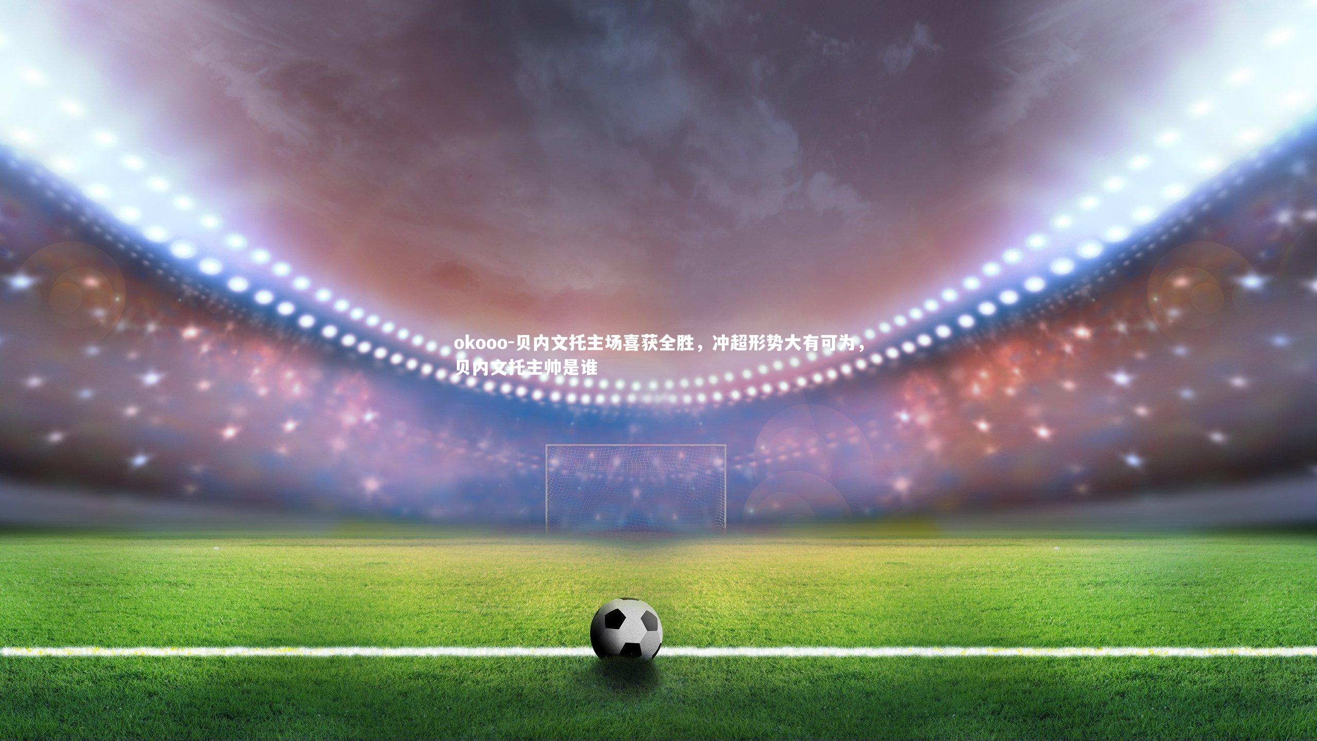 okooo-贝内文托主场喜获全胜，冲超形势大有可为，贝内文托主帅是谁